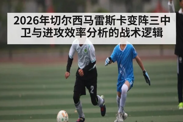 2026年切尔西马雷斯卡变阵三中卫与进攻效率分析的战术逻辑